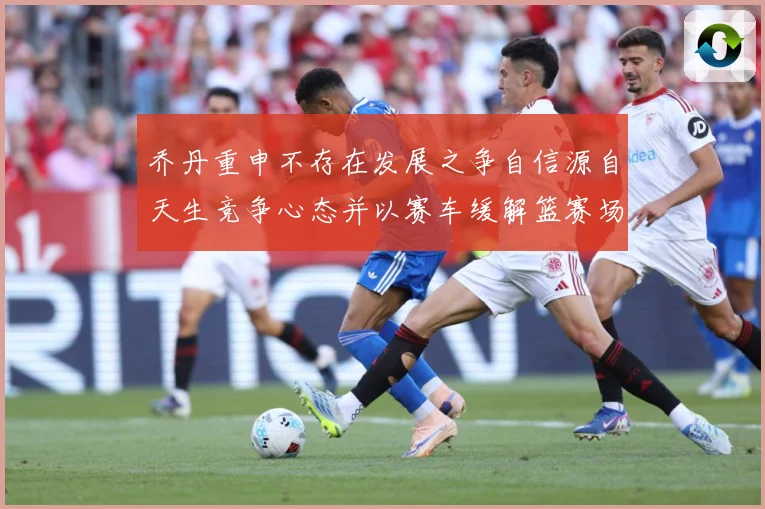 乔丹重申不存在发展之争自信源自天生竞争心态并以赛车缓解篮赛场复盘：最新赛事动态与深度分析