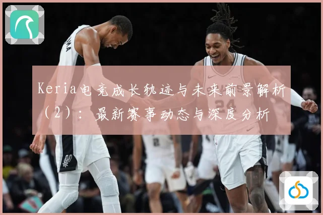 Keria电竞成长轨迹与未来前景解析（2）：最新赛事动态与深度分析