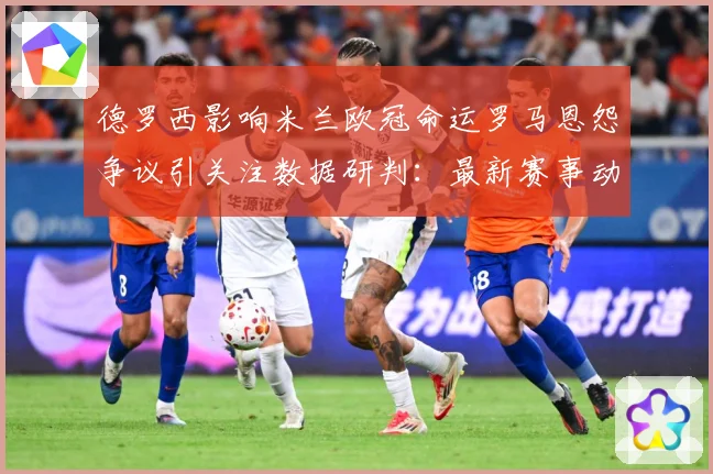 德罗西影响米兰欧冠命运罗马恩怨争议引关注数据研判：最新赛事动态与深度分析