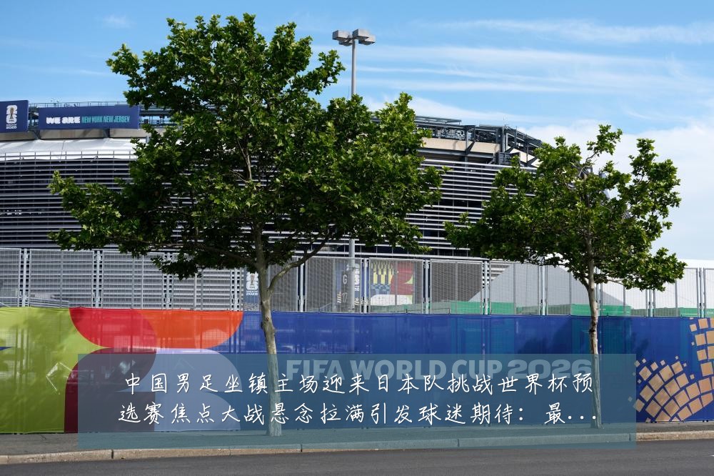 中国男足坐镇主场迎来日本队挑战世界杯预选赛焦点大战悬念拉满引发球迷期待:最新赛事动态与深度分析