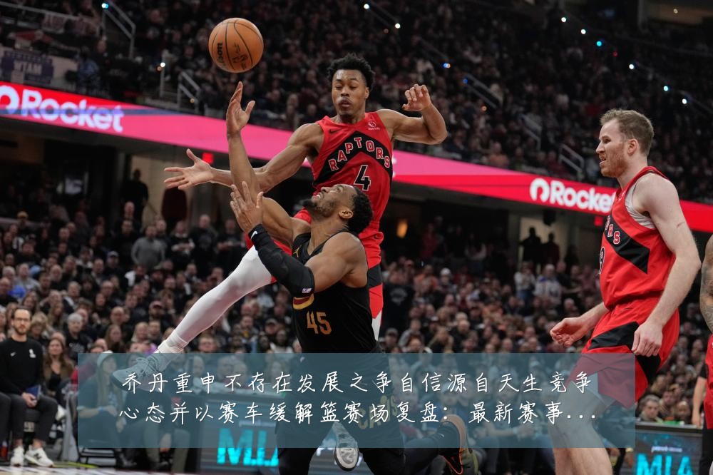 乔丹重申不存在发展之争自信源自天生竞争心态并以赛车缓解篮赛场复盘:最新赛事动态与深度分析